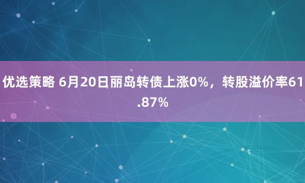 优选策略 6月20日丽岛转债上涨0%，转股溢价率61.87%