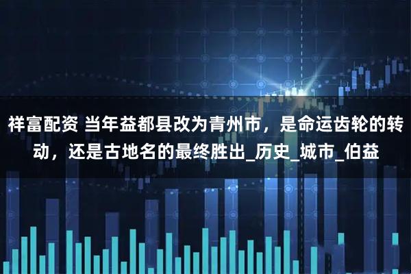 祥富配资 当年益都县改为青州市，是命运齿轮的转动，还是古地名的最终胜出_历史_城市_伯益