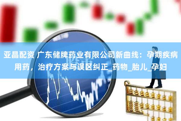 亚晶配资 广东储牌药业有限公司新曲线：孕期疾病用药，治疗方案与误区纠正_药物_胎儿_孕妇