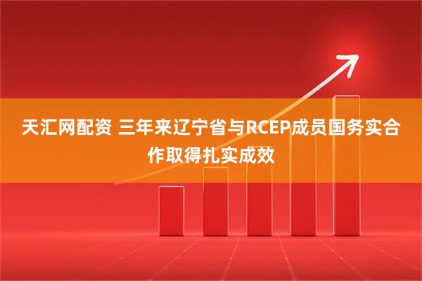 天汇网配资 三年来辽宁省与RCEP成员国务实合作取得扎实成效