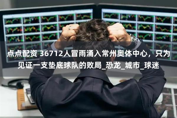 点点配资 36712人冒雨涌入常州奥体中心，只为见证一支垫底球队的败局_恐龙_城市_球迷