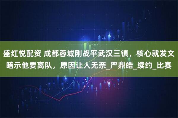 盛红悦配资 成都蓉城刚战平武汉三镇，核心就发文暗示他要离队，原因让人无奈_严鼎皓_续约_比赛