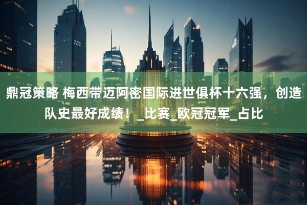 鼎冠策略 梅西带迈阿密国际进世俱杯十六强，创造队史最好成绩！_比赛_欧冠冠军_占比