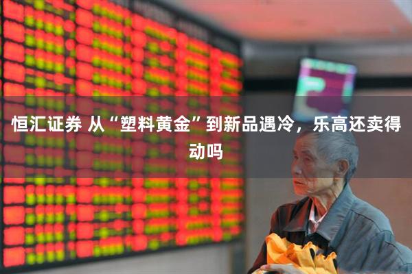 恒汇证券 从“塑料黄金”到新品遇冷，乐高还卖得动吗