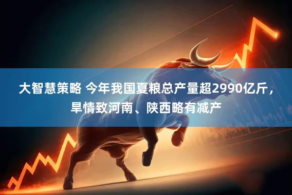 大智慧策略 今年我国夏粮总产量超2990亿斤，旱情致河南、陕西略有减产