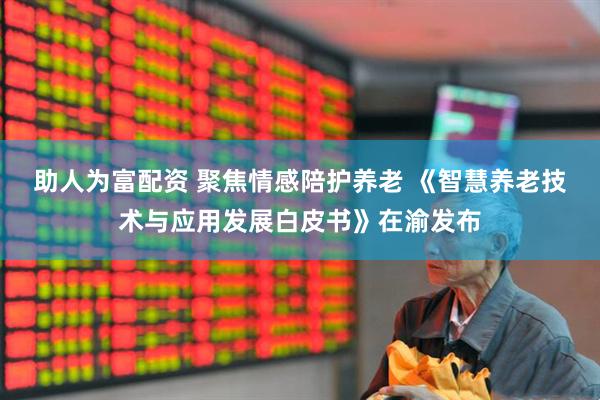 助人为富配资 聚焦情感陪护养老 《智慧养老技术与应用发展白皮书》在渝发布