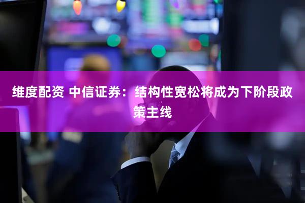 维度配资 中信证券：结构性宽松将成为下阶段政策主线