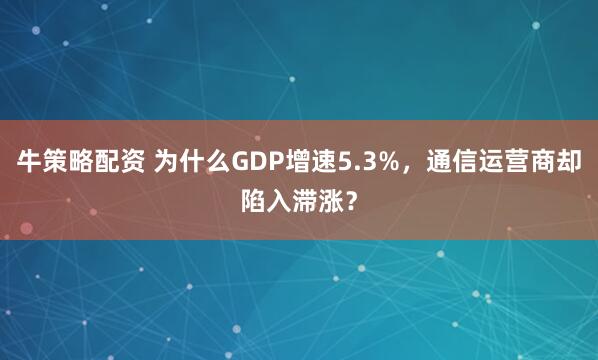 牛策略配资 为什么GDP增速5.3%，通信运营商却陷入滞涨？