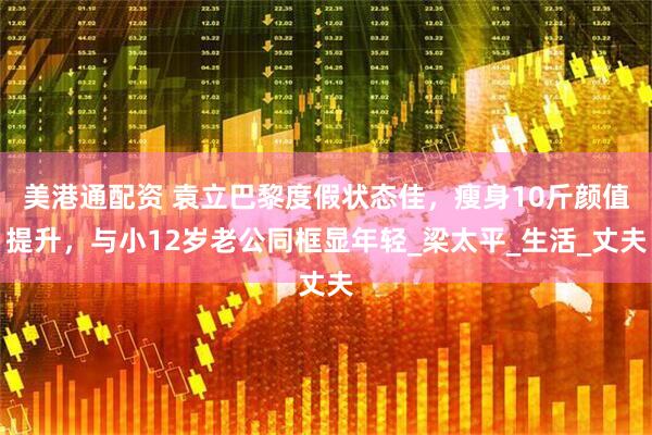 美港通配资 袁立巴黎度假状态佳，瘦身10斤颜值提升，与小12岁老公同框显年轻_梁太平_生活_丈夫