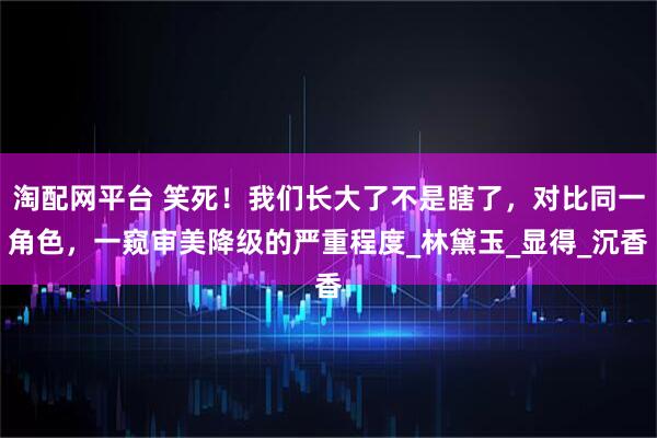 淘配网平台 笑死！我们长大了不是瞎了，对比同一角色，一窥审美降级的严重程度_林黛玉_显得_沉香