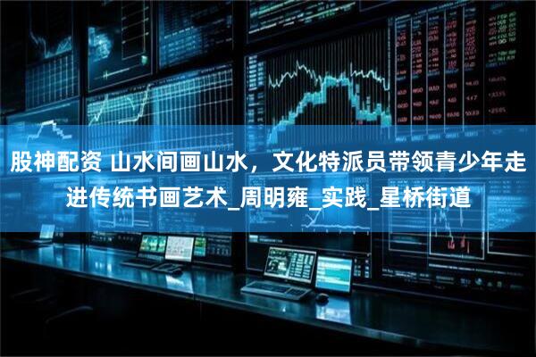 股神配资 山水间画山水，文化特派员带领青少年走进传统书画艺术_周明雍_实践_星桥街道