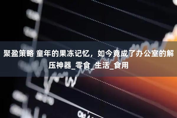 聚盈策略 童年的果冻记忆，如今竟成了办公室的解压神器_零食_生活_食用