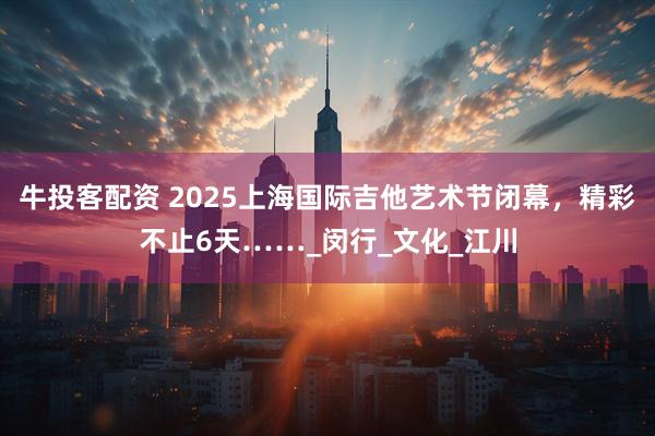 牛投客配资 2025上海国际吉他艺术节闭幕，精彩不止6天……_闵行_文化_江川