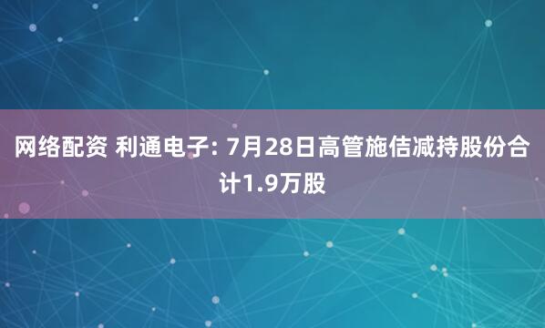 网络配资 利通电子: 7月28日高管施佶减持股份合计1.9万股