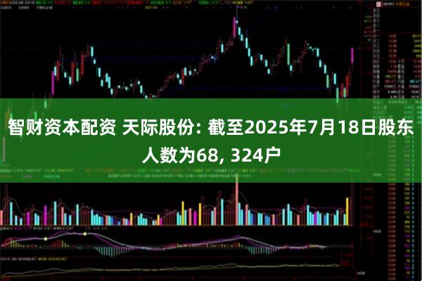 智财资本配资 天际股份: 截至2025年7月18日股东人数为68, 324户