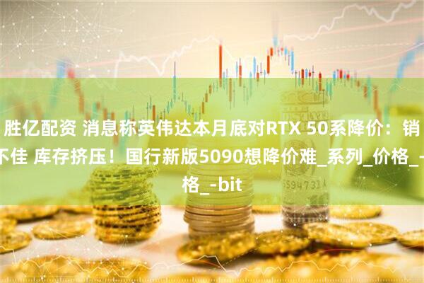 胜亿配资 消息称英伟达本月底对RTX 50系降价：销量不佳 库存挤压！国行新版5090想降价难_系列_价格_-bit
