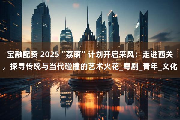 宝融配资 2025“荔萌”计划开启采风：走进西关，探寻传统与当代碰撞的艺术火花_粤剧_青年_文化