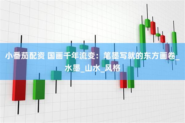 小番茄配资 国画千年流变：笔墨写就的东方画卷_水墨_山水_风格