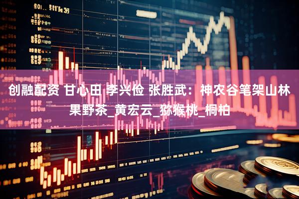 创融配资 甘心田 李兴俭 张胜武：神农谷笔架山林果野茶_黄宏云_猕猴桃_桐柏