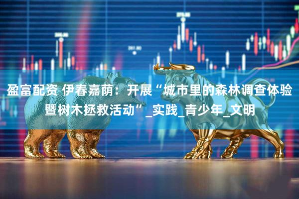 盈富配资 伊春嘉荫：开展“城市里的森林调查体验暨树木拯救活动”_实践_青少年_文明