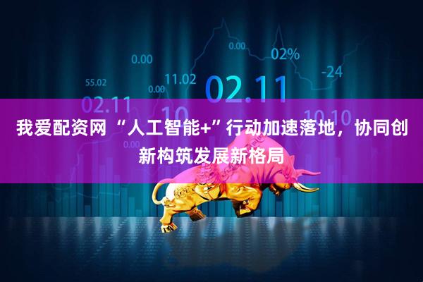 我爱配资网 “人工智能+”行动加速落地，协同创新构筑发展新格局