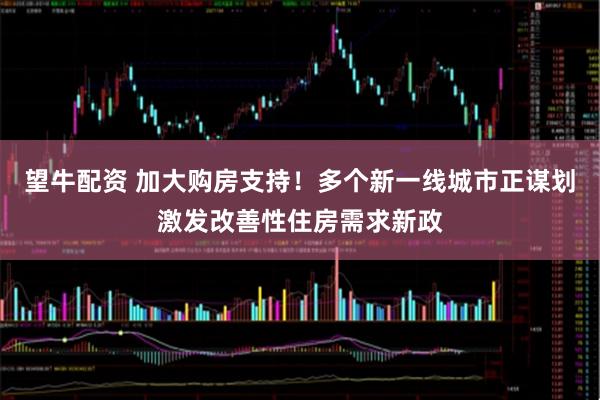 望牛配资 加大购房支持！多个新一线城市正谋划激发改善性住房需求新政