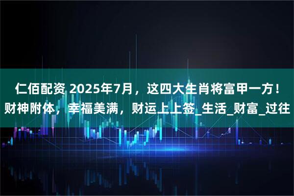 仁佰配资 2025年7月，这四大生肖将富甲一方！财神附体，幸福美满，财运上上签_生活_财富_过往