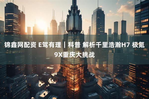锦鑫网配资 E驾有理｜科普 解析千里浩瀚H7 极氪9X重庆大挑战