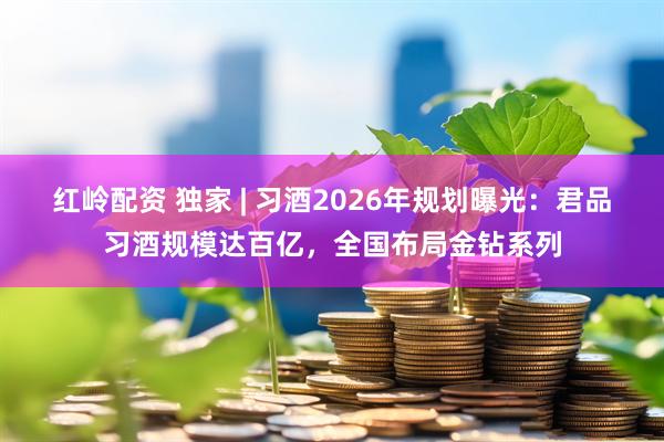 红岭配资 独家 | 习酒2026年规划曝光：君品习酒规模达百亿，全国布局金钻系列
