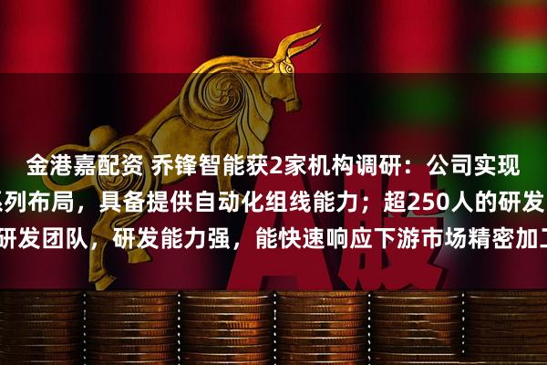 金港嘉配资 乔锋智能获2家机构调研：公司实现金属切削机床全产品系列布局，具备提供自动化组线能力；超250人的研发团队，研发能力强，能快速响应下游市场精密加工需求（附调研问答）