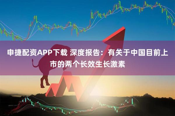 申捷配资APP下载 深度报告：有关于中国目前上市的两个长效生长激素