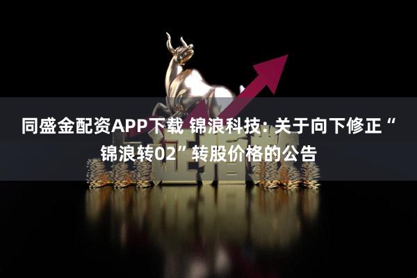 同盛金配资APP下载 锦浪科技: 关于向下修正“锦浪转02”转股价格的公告