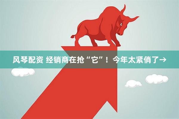 风琴配资 经销商在抢“它”！今年太紧俏了→