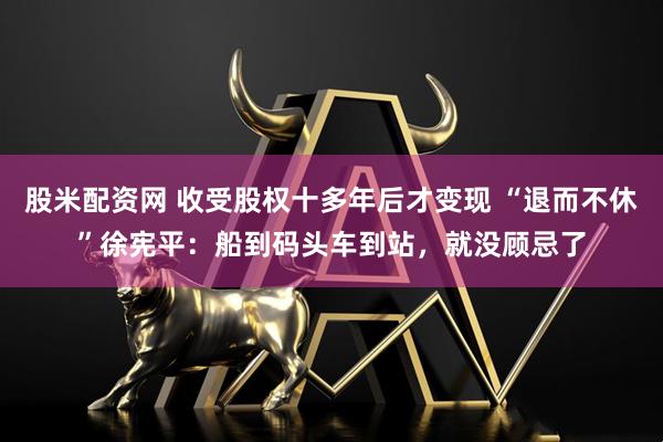 股米配资网 收受股权十多年后才变现 “退而不休”徐宪平：船到码头车到站，就没顾忌了