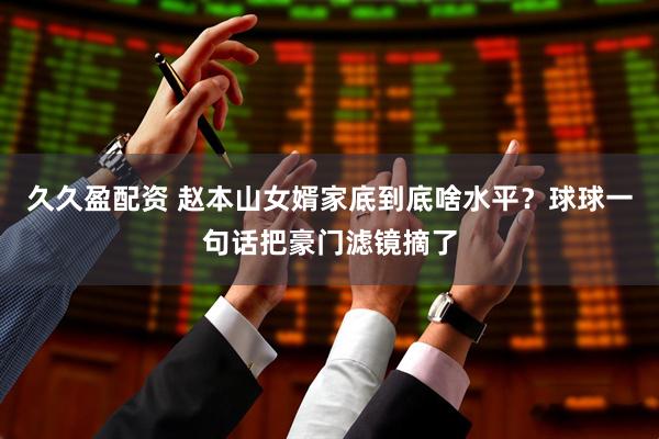 久久盈配资 赵本山女婿家底到底啥水平？球球一句话把豪门滤镜摘了