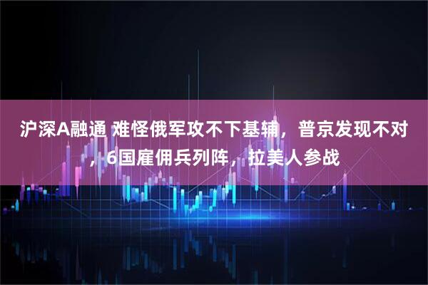 沪深A融通 难怪俄军攻不下基辅，普京发现不对，6国雇佣兵列阵，拉美人参战